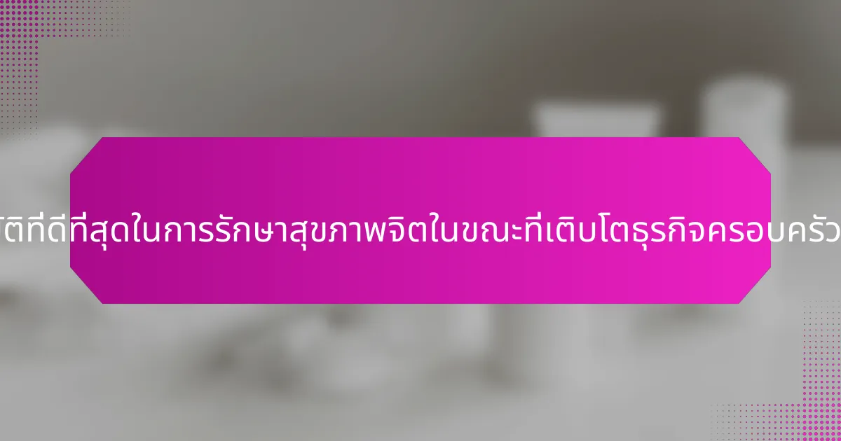 แนวปฏิบัติที่ดีที่สุดในการรักษาสุขภาพจิตในขณะที่เติบโตธุรกิจครอบครัวคืออะไร?
