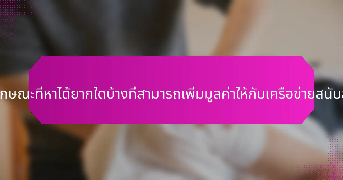คุณลักษณะที่หาได้ยากใดบ้างที่สามารถเพิ่มมูลค่าให้กับเครือข่ายสนับสนุน?