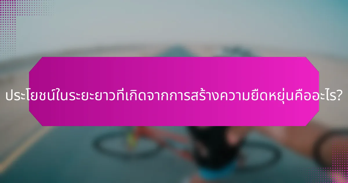 ประโยชน์ในระยะยาวที่เกิดจากการสร้างความยืดหยุ่นคืออะไร?
